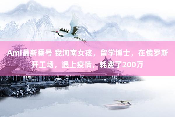 Ami最新番号 我河南女孩，留学博士，在俄罗斯开工场，遇上疫情，耗费了200万