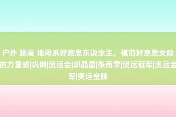 户外 跳蛋 地母系好意思东说念主，模范好意思女除外的力量感|巩俐|奥运会|郭晶晶|张雨霏|奥运冠军|奥运金牌