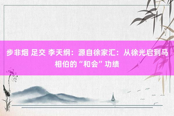 步非烟 足交 李天纲：源自徐家汇：从徐光启到马相伯的“和会”功绩