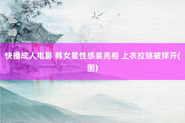 快播成人电影 韩女星性感装亮相 上衣拉链被撑开(图)