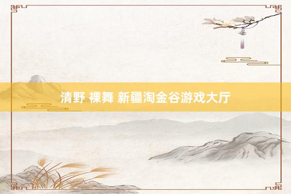清野 裸舞 新疆淘金谷游戏大厅