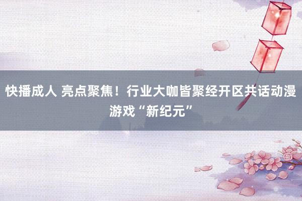 快播成人 亮点聚焦！行业大咖皆聚经开区共话动漫游戏“新纪元”